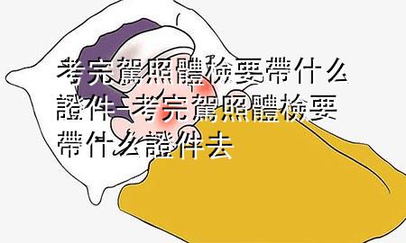 考完駕照體檢要帶什么證件-考完駕照體檢要帶什么證件去