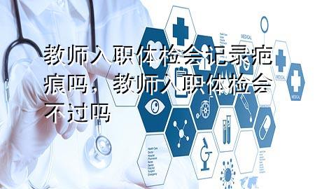 教師入職體檢會(huì)記錄疤痕嗎，教師入職體檢會(huì)不過嗎