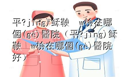 平?jīng)稣鞅w檢在哪個(gè)醫(yī)院（平?jīng)稣鞅w檢在哪個(gè)醫(yī)院好）