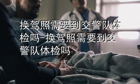 換駕照需要到交警隊體檢嗎-換駕照需要到交警隊體檢嗎