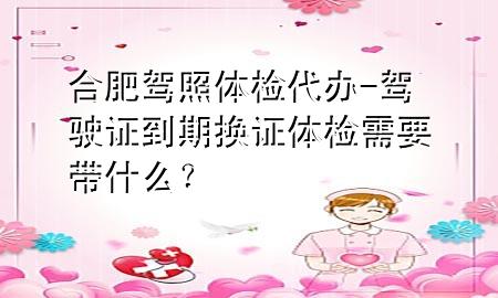 合肥駕照體檢代辦-駕駛證到期換證體檢需要帶什么？