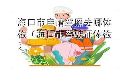 ?？谑猩暾?qǐng)駕照去哪體檢（?？谑旭{駛證體檢）