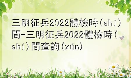 三明征兵2022體檢時間-三明征兵2022體檢時間查詢