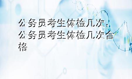 公務員考生體檢幾次，公務員考生體檢幾次合格