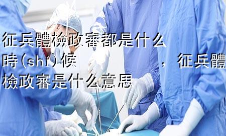 征兵體檢政審都是什么時候，征兵體檢政審是什么意思