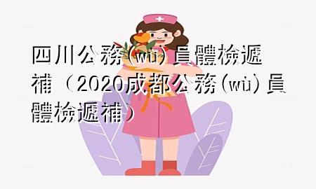 四川公務員體檢遞補（2020成都公務員體檢遞補）