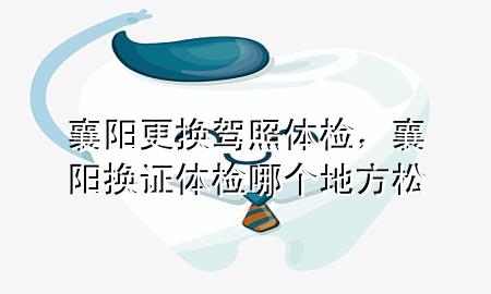 襄陽(yáng)更換駕照體檢，襄陽(yáng)換證體檢哪個(gè)地方松