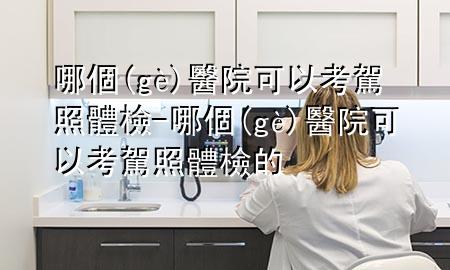 哪個(gè)醫(yī)院可以考駕照體檢-哪個(gè)醫(yī)院可以考駕照體檢的