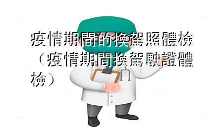 疫情期間的換駕照體檢（疫情期間換駕駛證體檢）