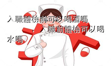 入職體檢前可以喝酒嗎，入職前體檢可以喝水嗎