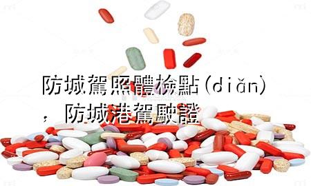 防城駕照體檢點(diǎn)，防城港駕駛證