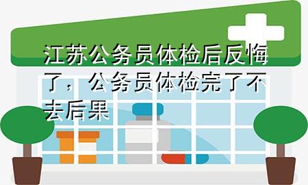 江蘇公務(wù)員體檢后反悔了，公務(wù)員體檢完了不去后果