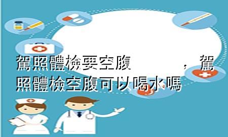 駕照體檢要空腹，駕照體檢空腹可以喝水嗎