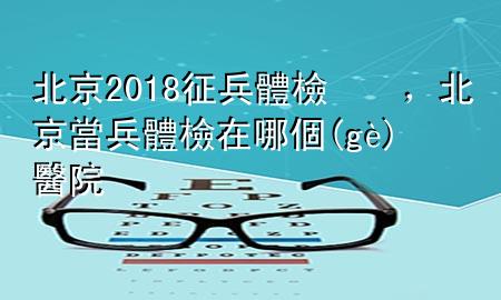 北京2018征兵體檢，北京當(dāng)兵體檢在哪個(gè)醫(yī)院