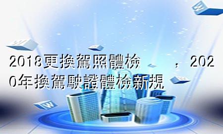 2018更換駕照體檢，2020年換駕駛證體檢新規(guī)