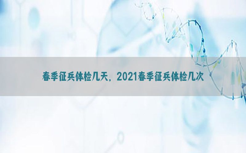 春季征兵體檢幾天，2021春季征兵體檢幾次