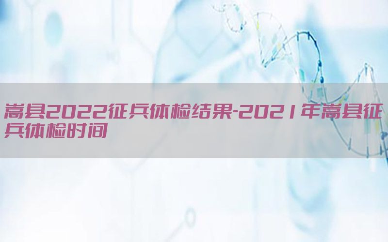 嵩縣2022征兵體檢結(jié)果-2021年嵩縣征兵體檢時間