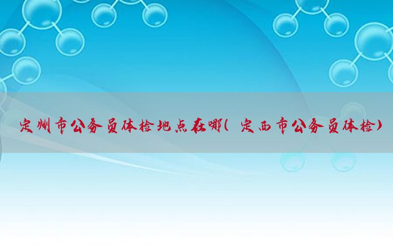 定州市公務(wù)員體檢地點在哪（定西市公務(wù)員體檢）