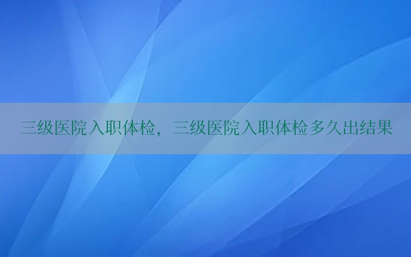 三級(jí)醫(yī)院入職體檢，三級(jí)醫(yī)院入職體檢多久出結(jié)果