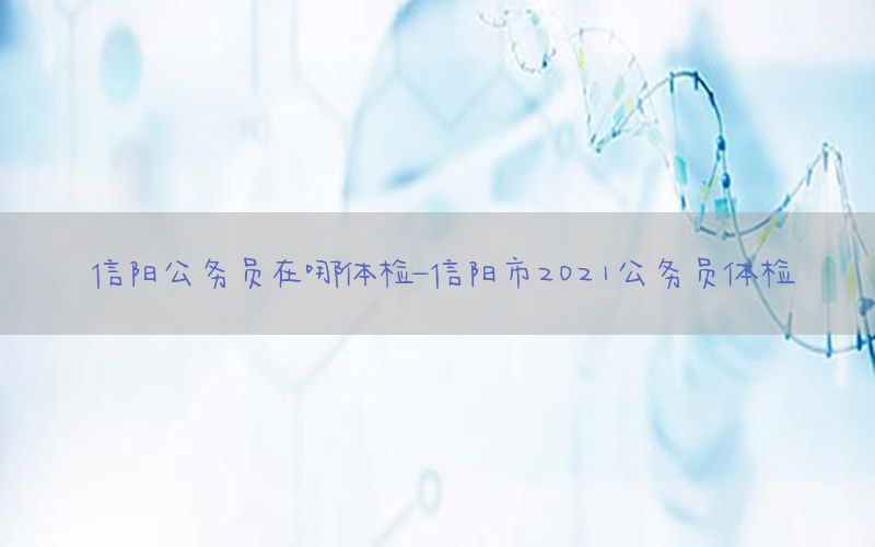 信陽公務(wù)員在哪體檢-信陽市2021公務(wù)員體檢