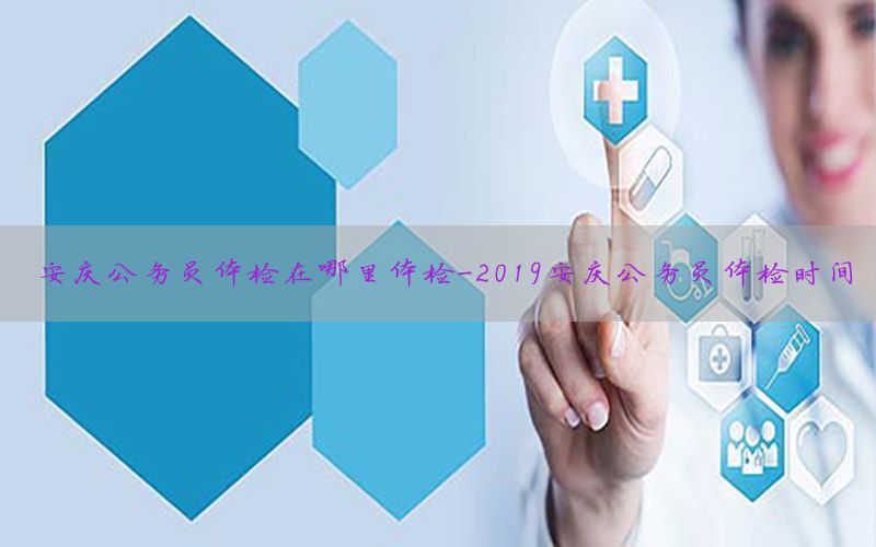 安慶公務(wù)員體檢在哪里體檢-2019安慶公務(wù)員體檢時間