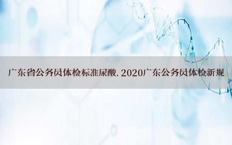 廣東省公務(wù)員體檢標(biāo)準(zhǔn)尿酸，2020廣東公務(wù)員體檢新規(guī)