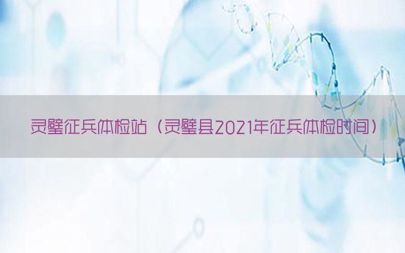 靈璧征兵體檢站（靈璧縣2021年征兵體檢時(shí)間）