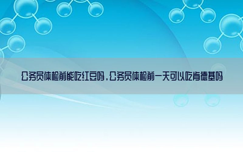 公務員體檢前能吃紅豆嗎，公務員體檢前一天可以吃肯德基嗎