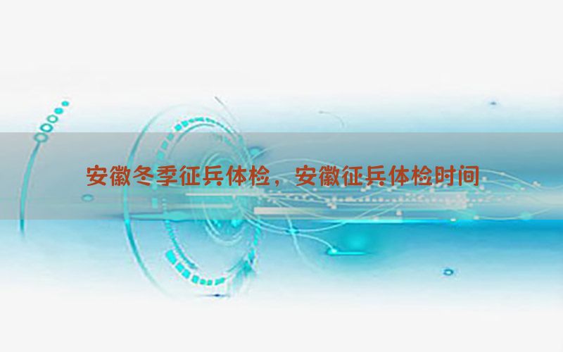 安徽冬季征兵體檢，安徽征兵體檢時間
