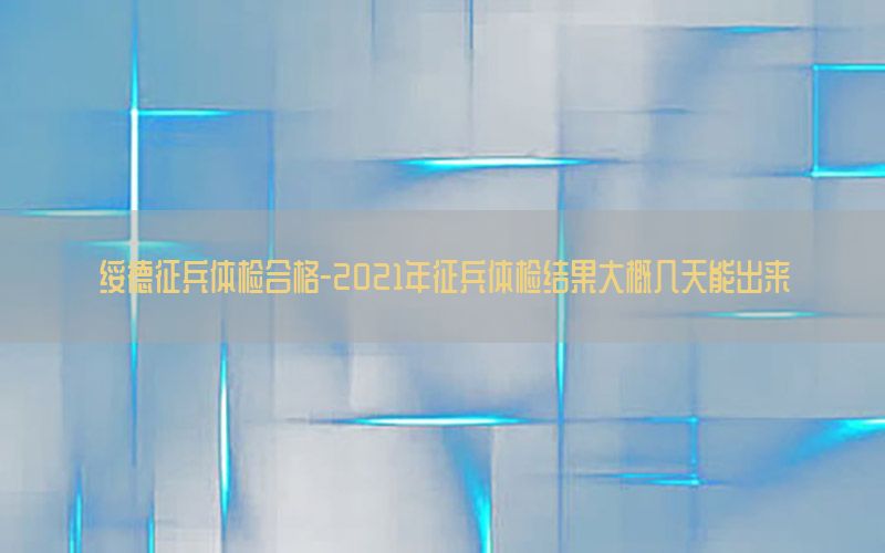 綏德征兵體檢合格-2021年征兵體檢結(jié)果大概幾天能出來