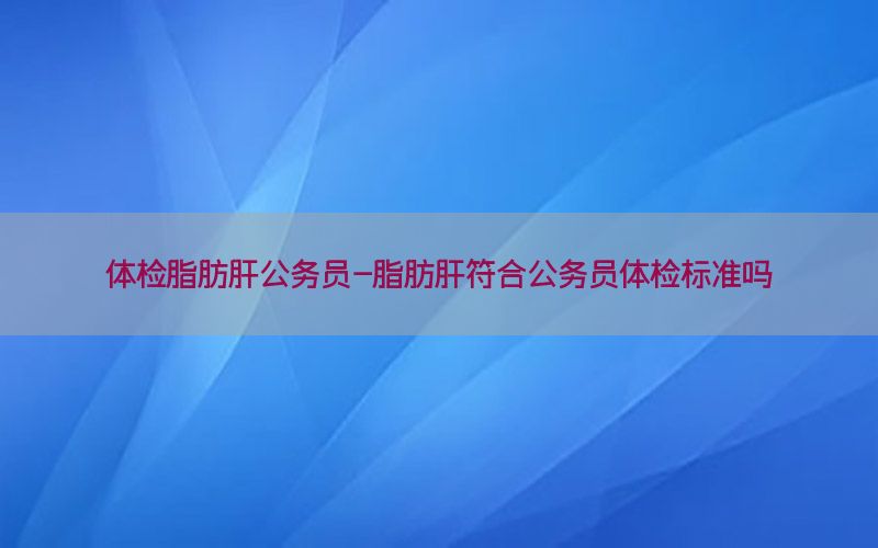 體檢脂肪肝公務員-脂肪肝符合公務員體檢標準嗎