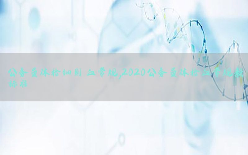 公務(wù)員體檢細(xì)則 血常規(guī)，2020公務(wù)員體檢血常規(guī)新標(biāo)準(zhǔn)