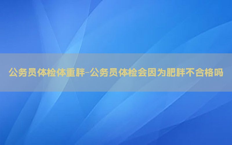 公務員體檢體重胖-公務員體檢會因為肥胖不合格嗎