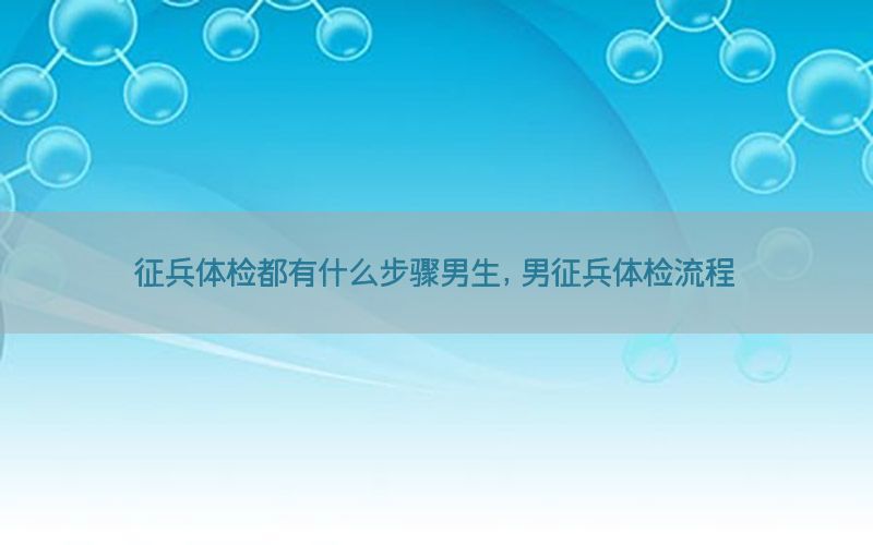 征兵體檢都有什么步驟男生，男征兵體檢流程