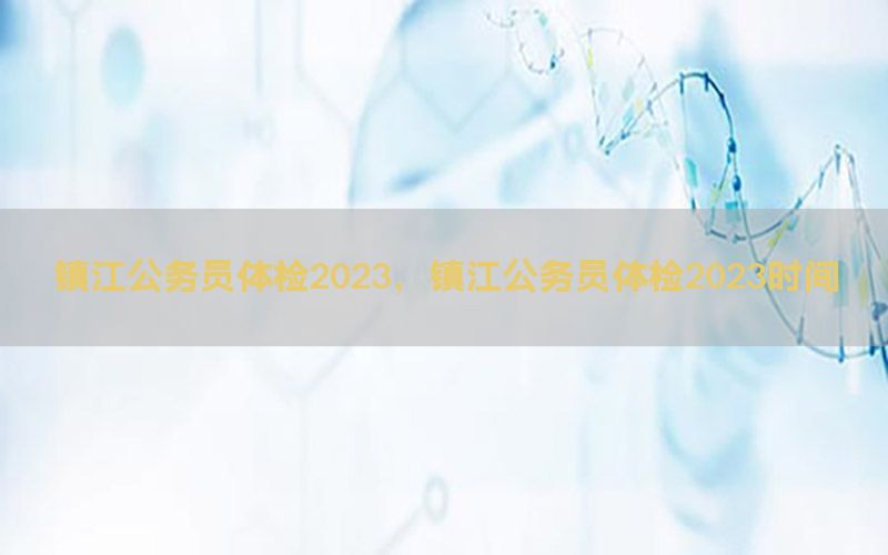 鎮(zhèn)江公務(wù)員體檢2023，鎮(zhèn)江公務(wù)員體檢2023時(shí)間