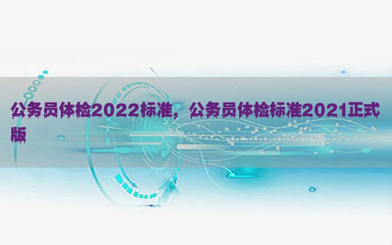 公務(wù)員體檢2022標(biāo)準(zhǔn)，公務(wù)員體檢標(biāo)準(zhǔn)2021正式版