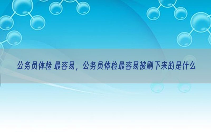 公務(wù)員體檢 最容易，公務(wù)員體檢最容易被刷下來(lái)的是什么