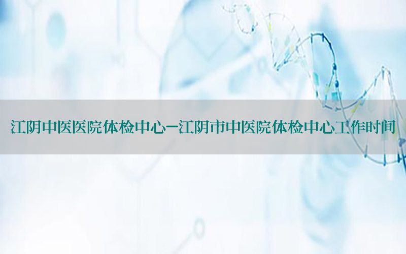 江陰中醫(yī)醫(yī)院體檢中心-江陰市中醫(yī)院體檢中心工作時(shí)間