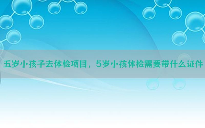 五歲小孩子去體檢項目，5歲小孩體檢需要帶什么證件