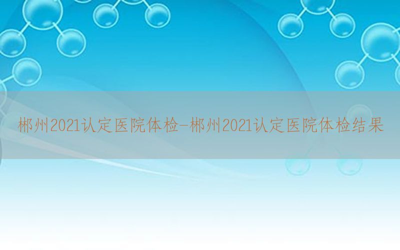 郴州2021認(rèn)定醫(yī)院體檢-郴州2021認(rèn)定醫(yī)院體檢結(jié)果