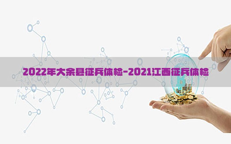 2022年大余縣征兵體檢-2021江西征兵體檢