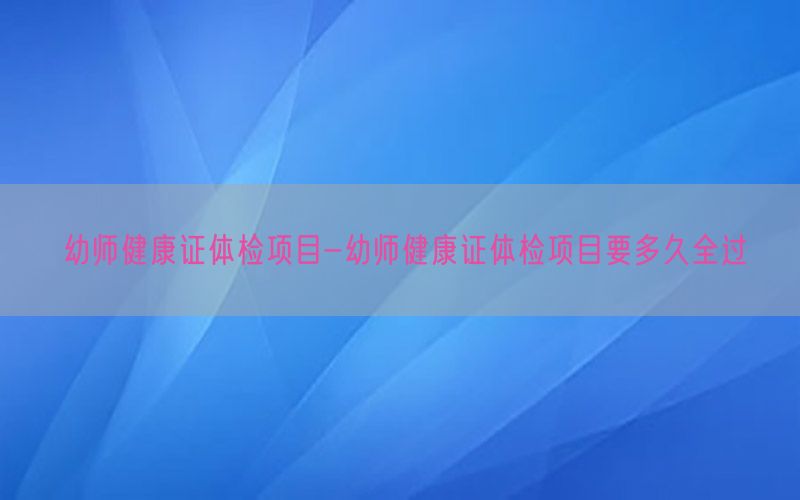 幼師健康證體檢項目-幼師健康證體檢項目要多久全過