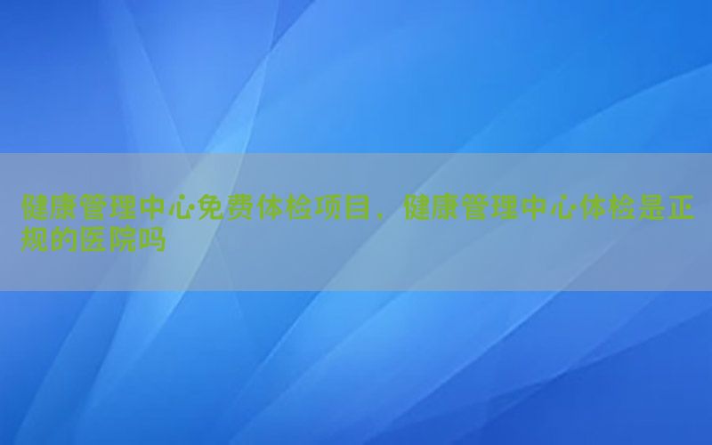 健康管理中心免費體檢項目，健康管理中心體檢是正規(guī)的醫(yī)院嗎