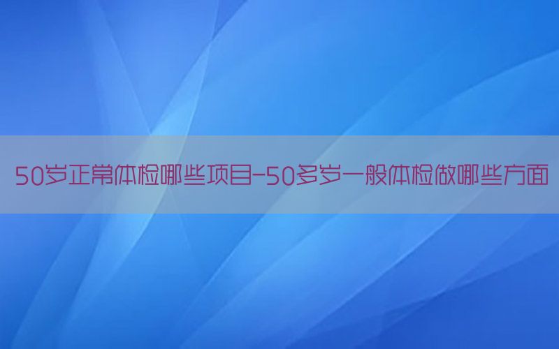 50歲正常體檢哪些項目-50多歲一般體檢做哪些方面