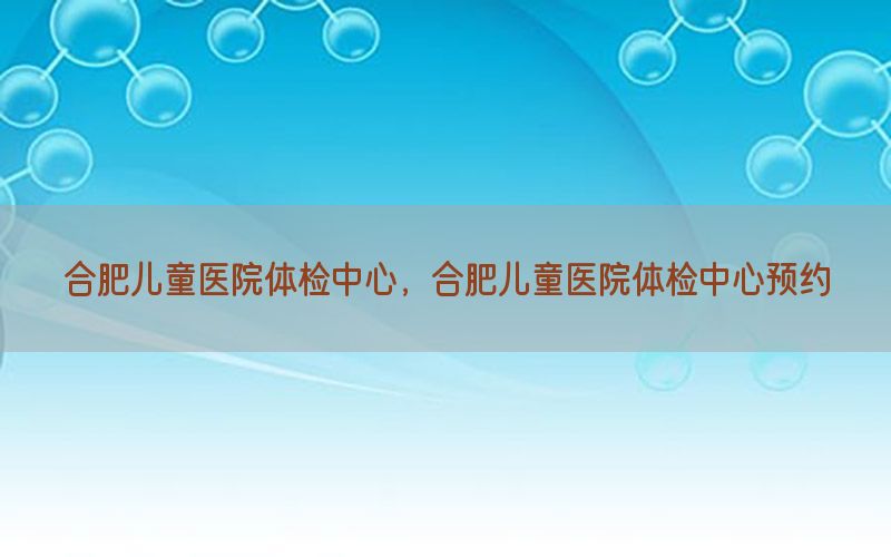 合肥兒童醫(yī)院體檢中心，合肥兒童醫(yī)院體檢中心預(yù)約