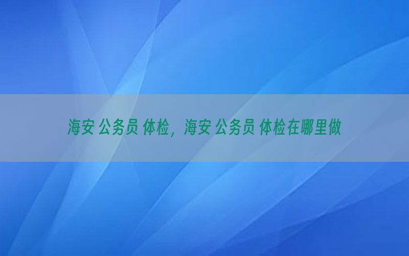 海安 公務(wù)員 體檢，海安 公務(wù)員 體檢在哪里做