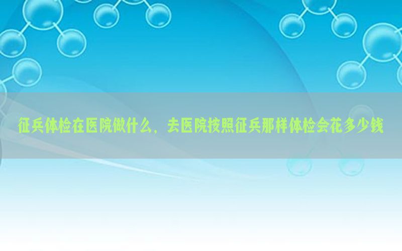 征兵體檢在醫(yī)院做什么，去醫(yī)院按照征兵那樣體檢會(huì)花多少錢(qián)