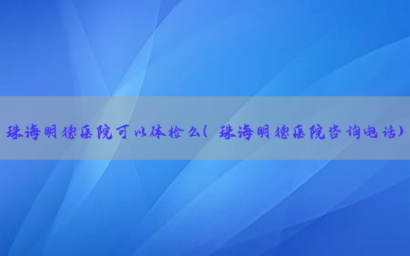 珠海明德醫(yī)院可以體檢么（珠海明德醫(yī)院咨詢電話）