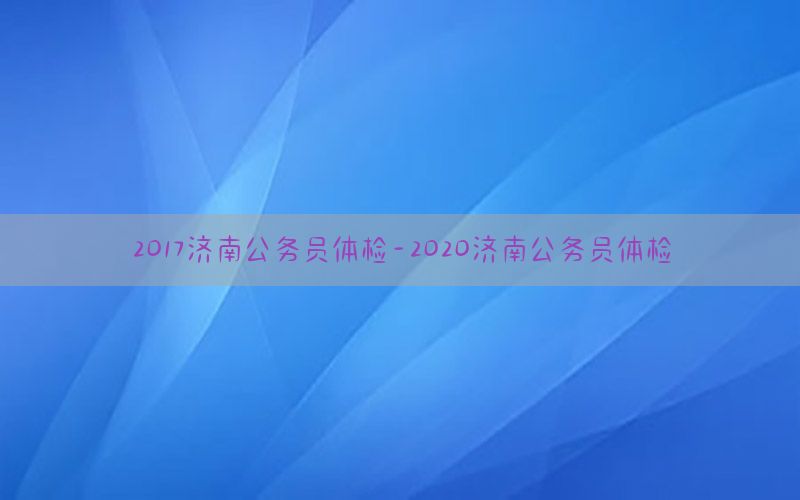 2017濟南公務(wù)員體檢-2020濟南公務(wù)員體檢