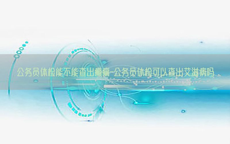 公務(wù)員體檢能不能查出癲癇-公務(wù)員體檢可以查出艾滋病嗎